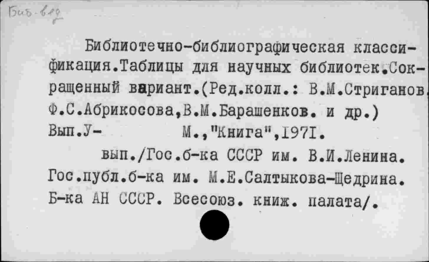 ﻿Г5^ъ ^9
Г
Библиотечно-библиографическая классификация.Таблицы для научных библиотек.Сокращенный вариант.(Ред.колл.: В.М.Стриганов Ф.С.Абрикосова,В.М.Барашенков. и др.) Вып.У-	М.,"Книга",1971.
вып./Гос.б-ка СССР им. В.И.Ленина. Гос.публ.б-ка им. М.Е.Салтыкова-Щедрина. Б-ка АН СССР. Всесоюз. книж. палата/.